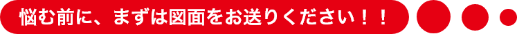 悩む前に、まずは図面をお送りください！！